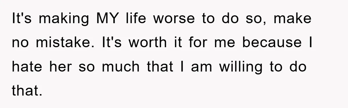 It's making MY life worse to do so, make no mistake. It's worth it for me because I hate her so much that I am willing to do that.