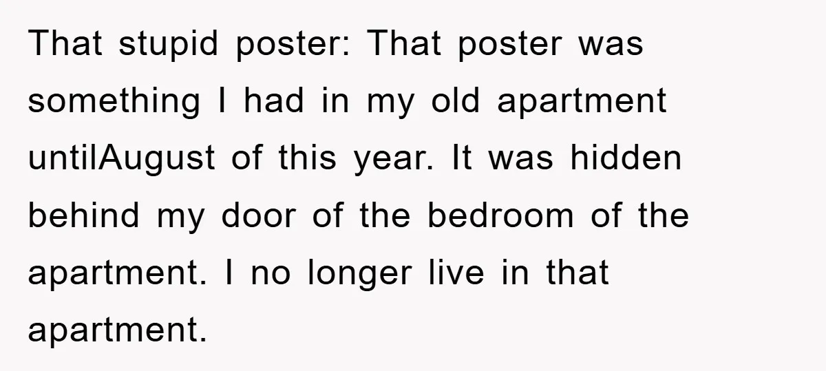 That stupid poster: That poster was something I had in my old apartment untilAugust of this year. It was hidden behind my door of the bedroom of the apartment. I...