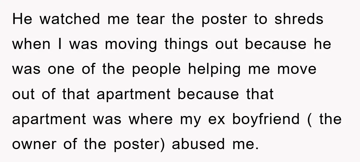 He watched me tear the poster to shreds when I was moving things out because he was one of the people helping me move out of that apartment because that...
