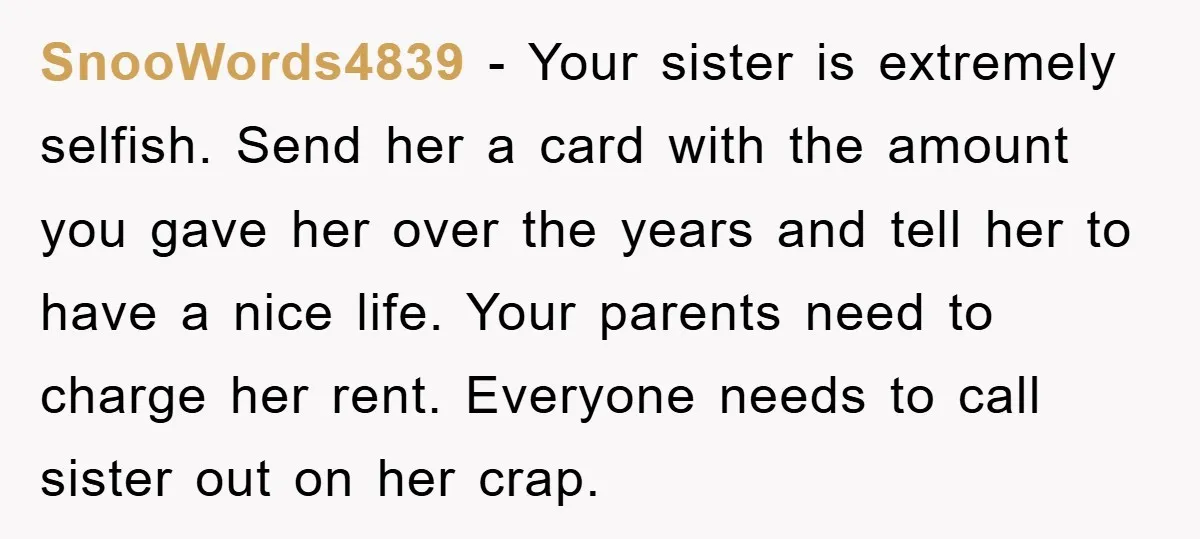 SnooWords4839 − Your sister is extremely selfish. Send her a card with the amount you gave her over the years and tell her to have a nice life. Your parents...
