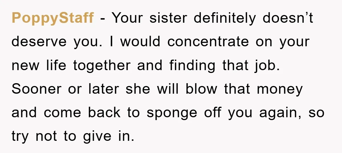 PoppyStaff − Your sister definitely doesn’t deserve you. I would concentrate on your new life together and finding that job. Sooner or later she will blow that money and come...