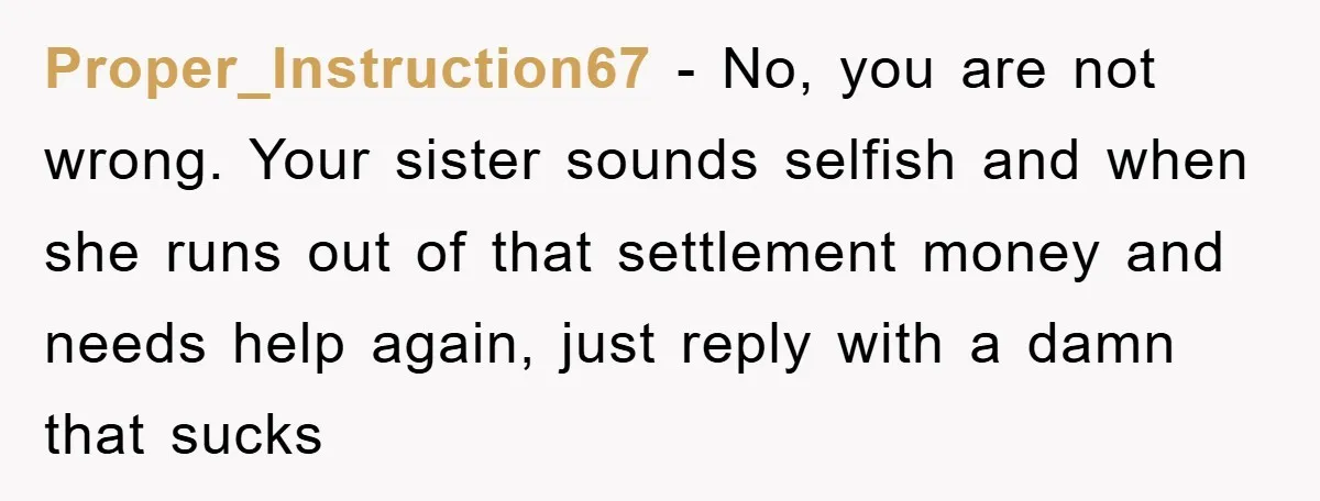 Proper_Instruction67 − No, you are not wrong. Your sister sounds selfish and when she runs out of that settlement money and needs help again, just reply with a damn that...