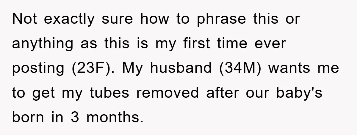 Not exactly sure how to phrase this or anything as this is my first time ever posting (23F). My husband (34M) wants me to get my tubes removed after our...