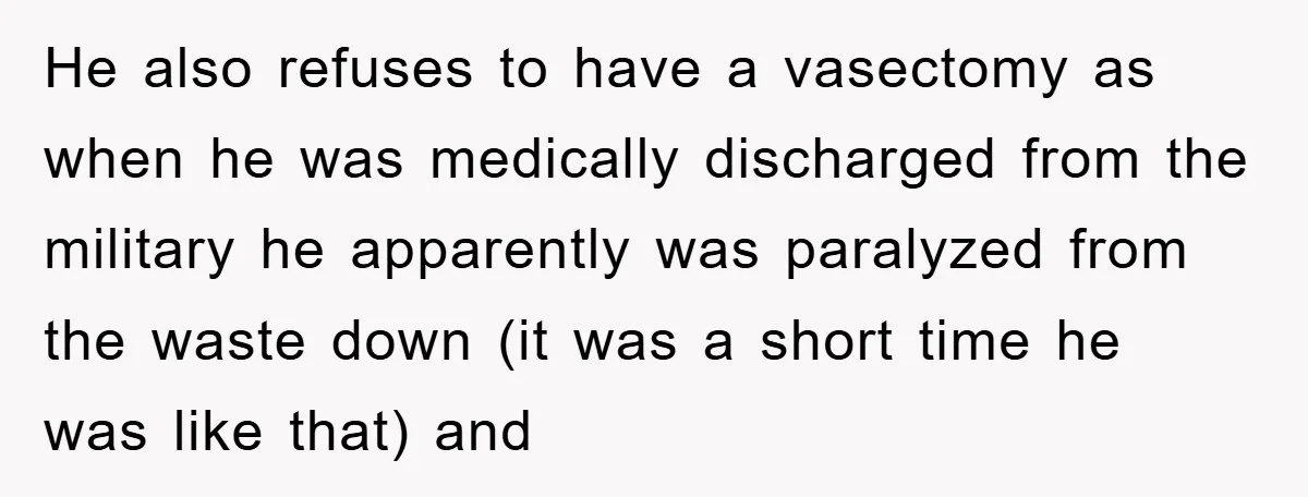 He also refuses to have a vasectomy as when he was medically discharged from the military he apparently was paralyzed from the waste down (it was a short time he...