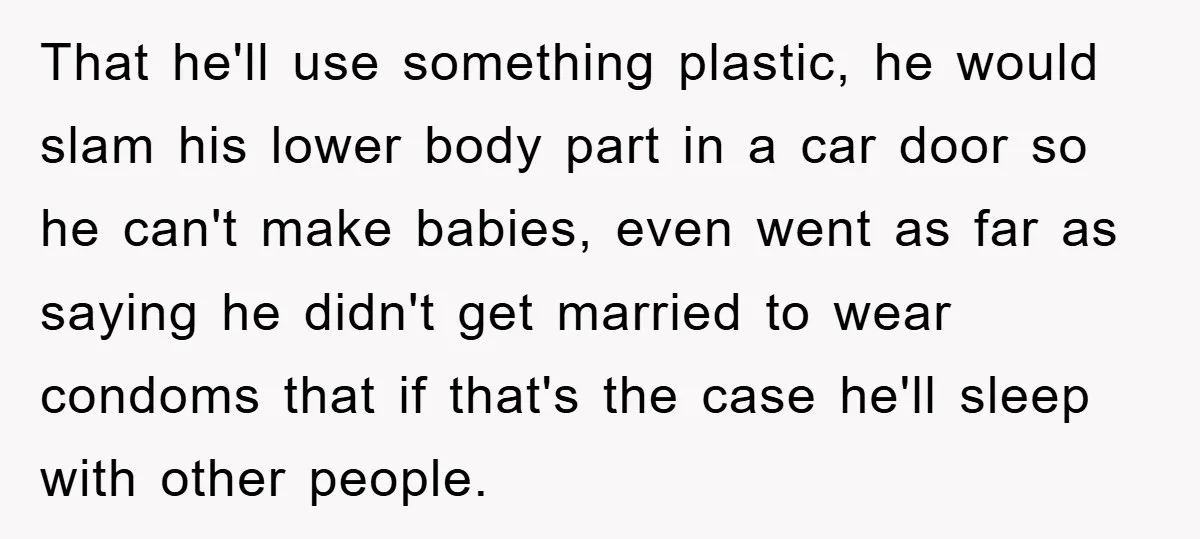 That he'll use something plastic, he would slam his lower body part in a car door so he can't make babies, even went as far as saying he didn't get...