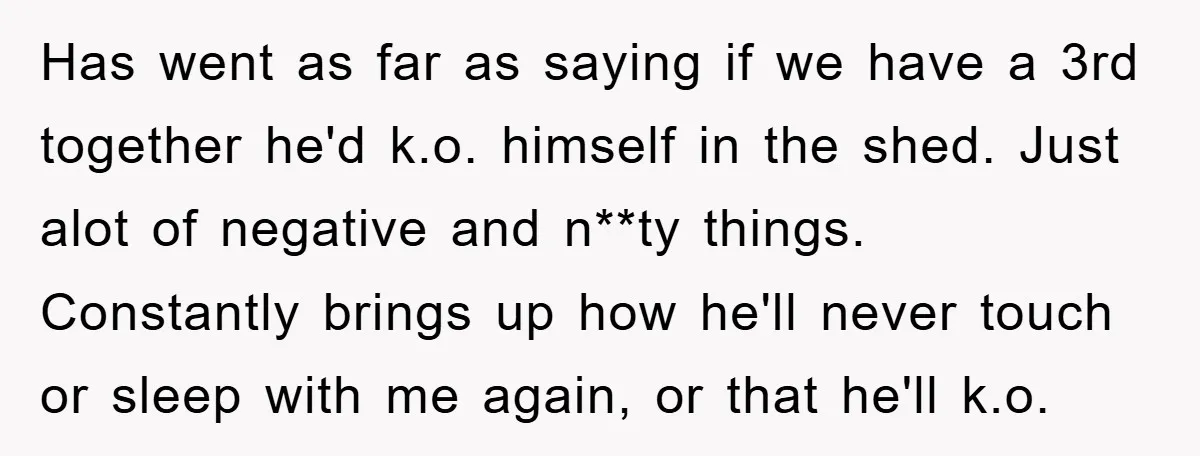 Has went as far as saying if we have a 3rd together he'd k.o. himself in the shed. Just alot of negative and n**ty things. Constantly brings up how he'll...