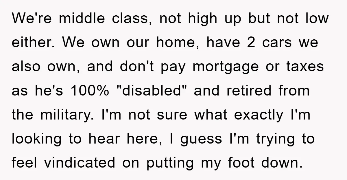 We're middle class, not high up but not low either. We own our home, have 2 cars we also own, and don't pay mortgage or taxes as he's 100% "disabled"...