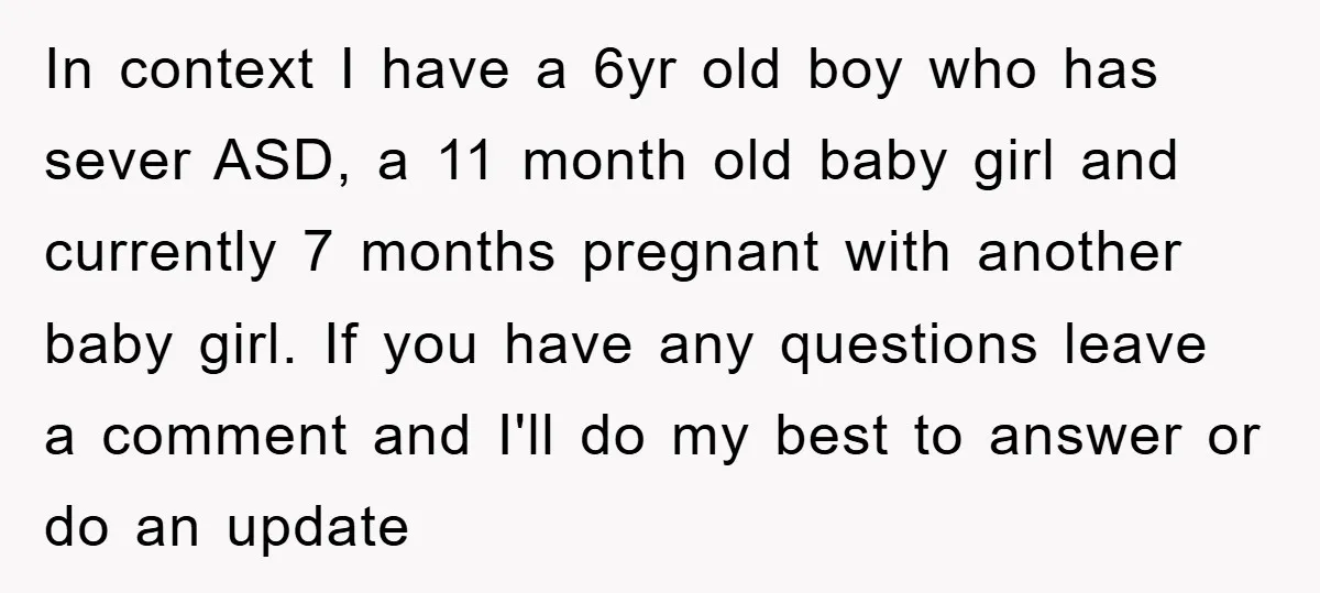In context I have a 6yr old boy who has sever ASD, a 11 month old baby girl and currently 7 months pregnant with another baby girl. If you have...