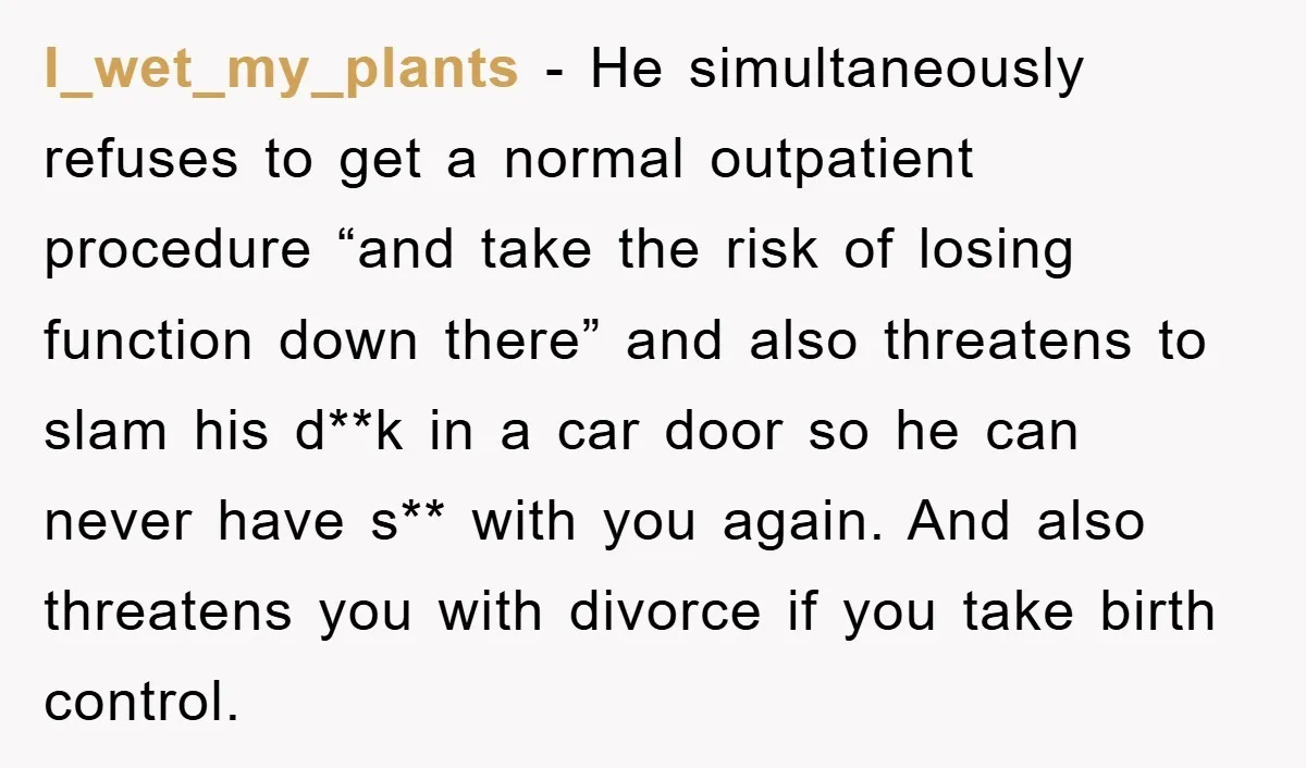 I_wet_my_plants − He simultaneously refuses to get a normal outpatient procedure “and take the risk of losing function down there” and also threatens to slam his d**k in a car...
