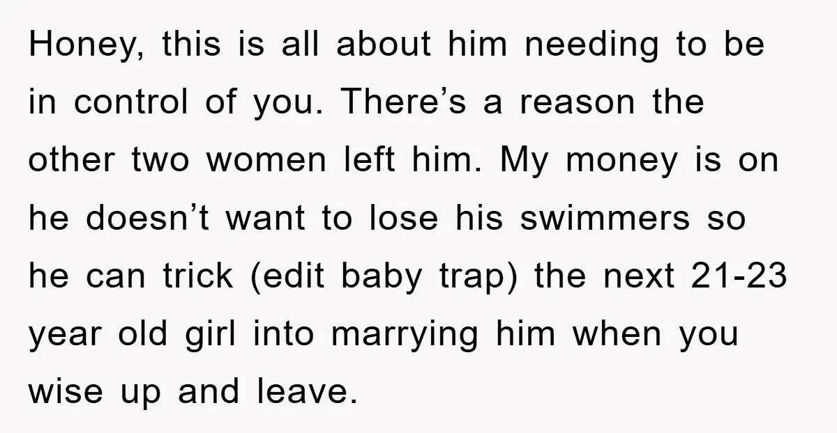 Honey, this is all about him needing to be in control of you. There’s a reason the other two women left him. My money is on he doesn’t want to...