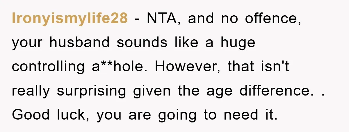 Ironyismylife28 − NTA, and no offence, your husband sounds like a huge controlling a**hole. However, that isn't really surprising given the age difference. . Good luck, you are going to...