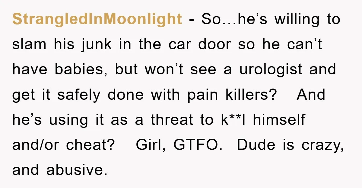 StrangledInMoonlight − So…he’s willing to slam his junk in the car door so he can’t have babies, but won’t see a urologist and get it safely done with pain killers?...