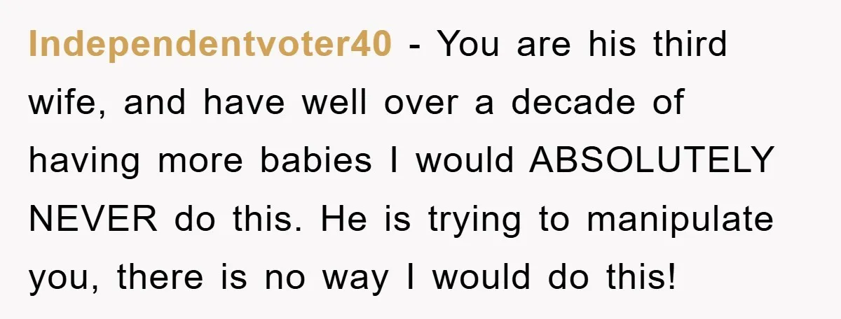 Independentvoter40 − You are his third wife, and have well over a decade of having more babies I would ABSOLUTELY NEVER do this. He is trying to manipulate you, there...