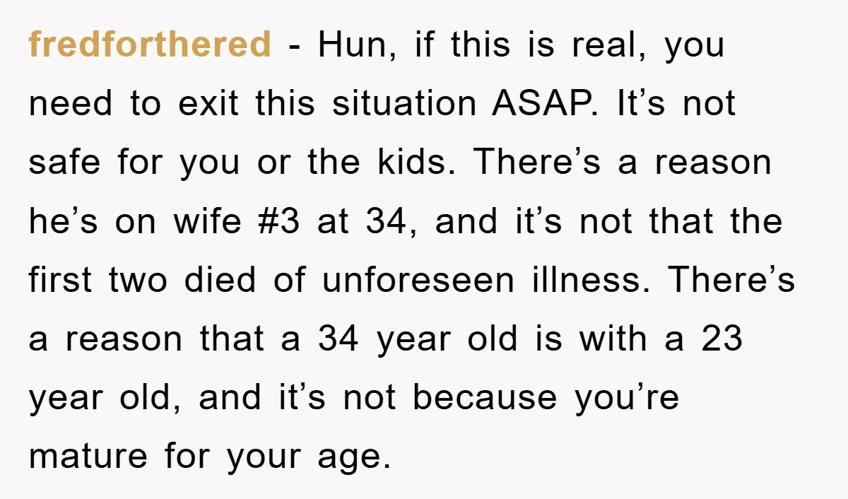 fredforthered − Hun, if this is real, you need to exit this situation ASAP. It’s not safe for you or the kids. There’s a reason he’s on wife #3 at...