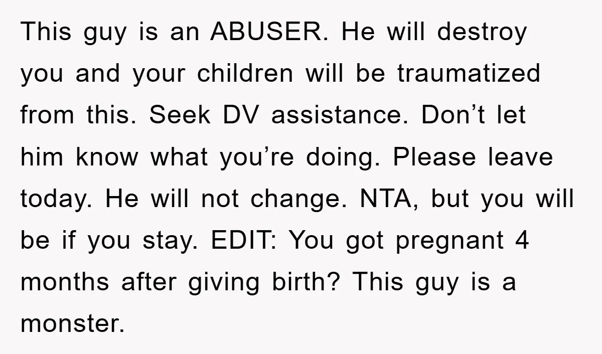 This guy is an ABUSER. He will destroy you and your children will be traumatized from this. Seek DV assistance. Don’t let him know what you’re doing. Please leave today....