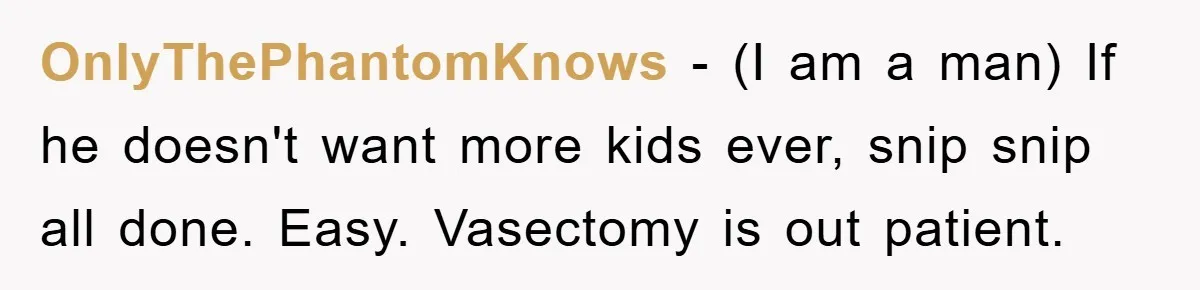 OnlyThePhantomKnows − (I am a man) If he doesn't want more kids ever, snip snip all done. Easy. Vasectomy is out patient.