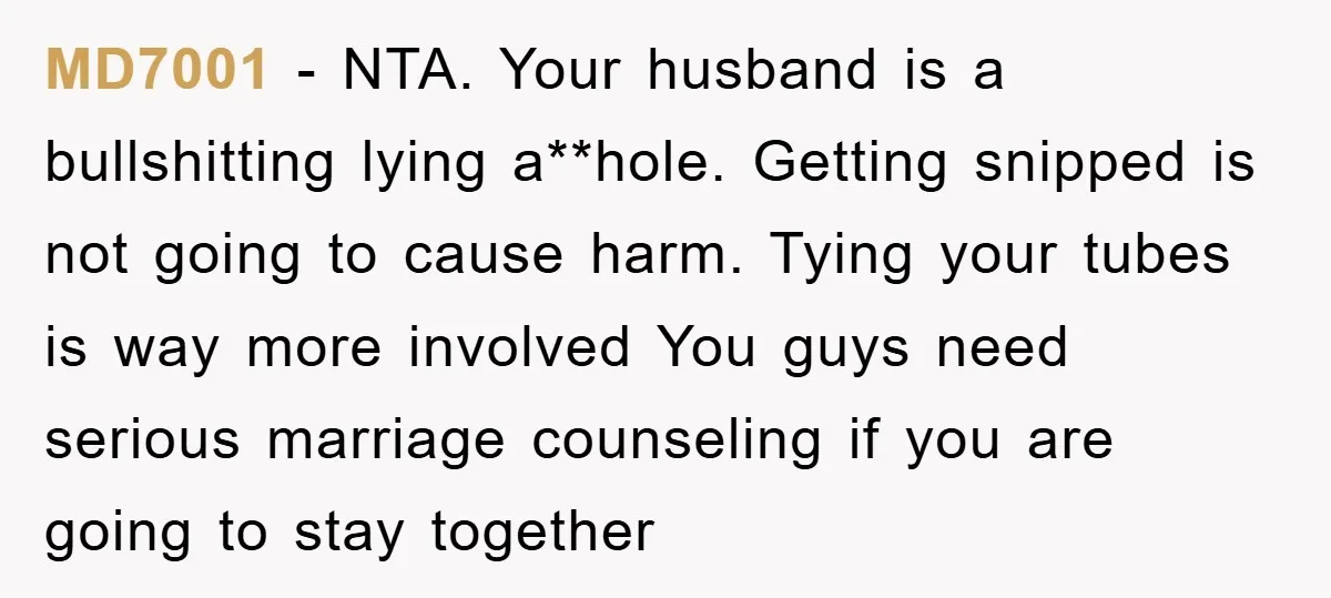 MD7001 − NTA. Your husband is a bullshitting lying a**hole. Getting snipped is not going to cause harm. Tying your tubes is way more involved You guys need serious marriage...
