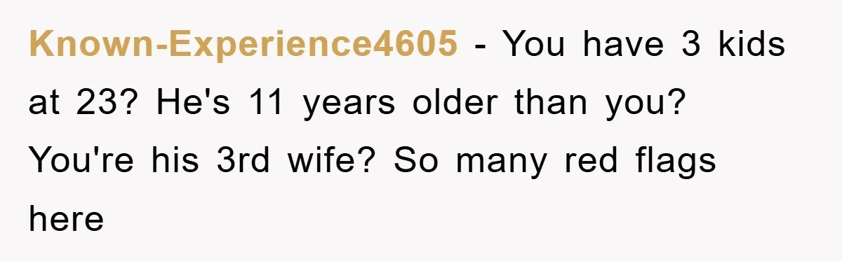 Known-Experience4605 − You have 3 kids at 23? He's 11 years older than you? You're his 3rd wife? So many red flags here