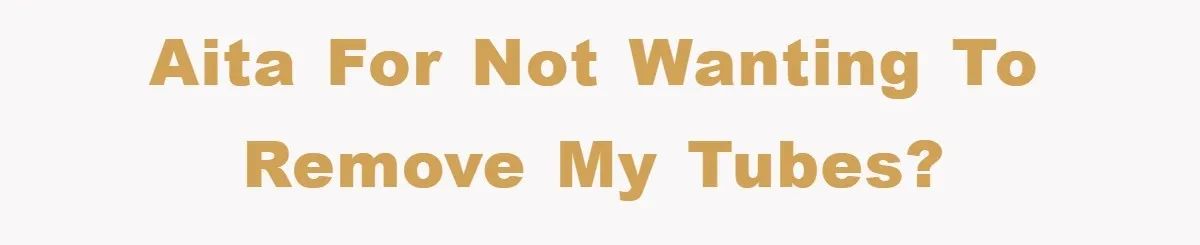 AITA for not wanting to remove my tubes?