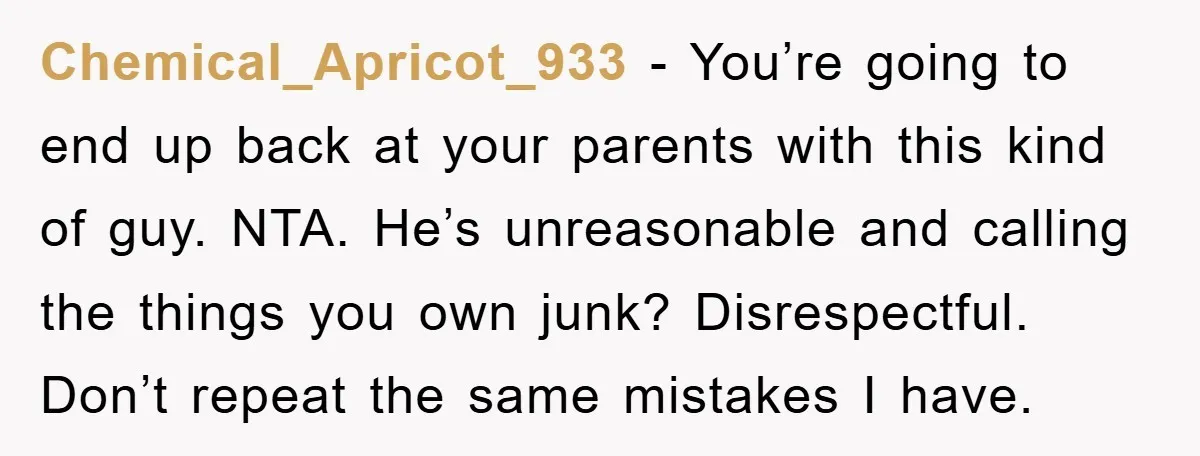 Chemical_Apricot_933 − You’re going to end up back at your parents with this kind of guy. NTA. He’s unreasonable and calling the things you own junk? Disrespectful. Don’t repeat the...