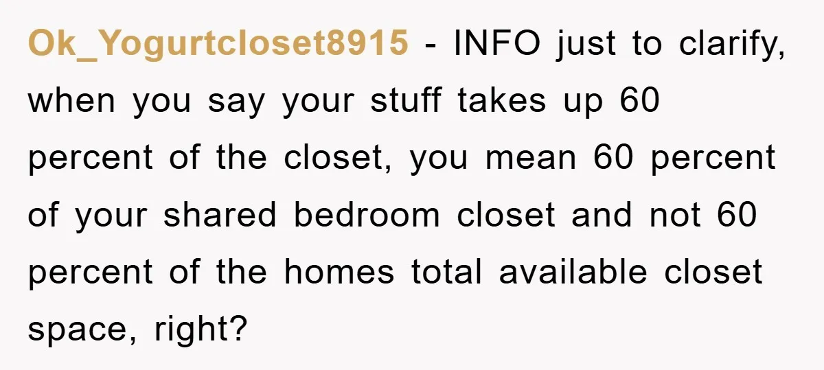 Ok_Yogurtcloset8915 − INFO just to clarify, when you say your stuff takes up 60 percent of the closet, you mean 60 percent of your shared bedroom closet and not 60...