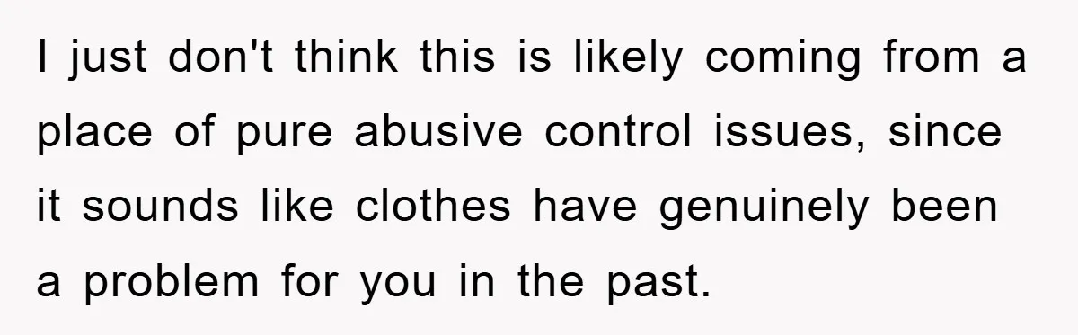 I just don't think this is likely coming from a place of pure abusive control issues, since it sounds like clothes have genuinely been a problem for you in the...
