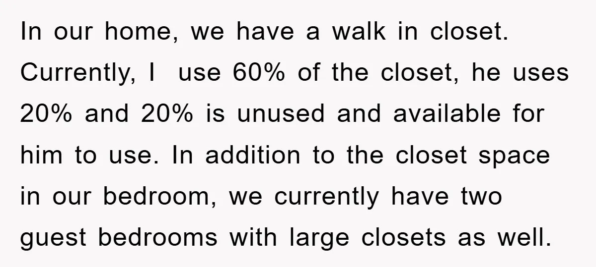 In our home, we have a walk in closet. Currently, I use 60% of the closet, he uses 20% and 20% is unused and available for him to use. In...