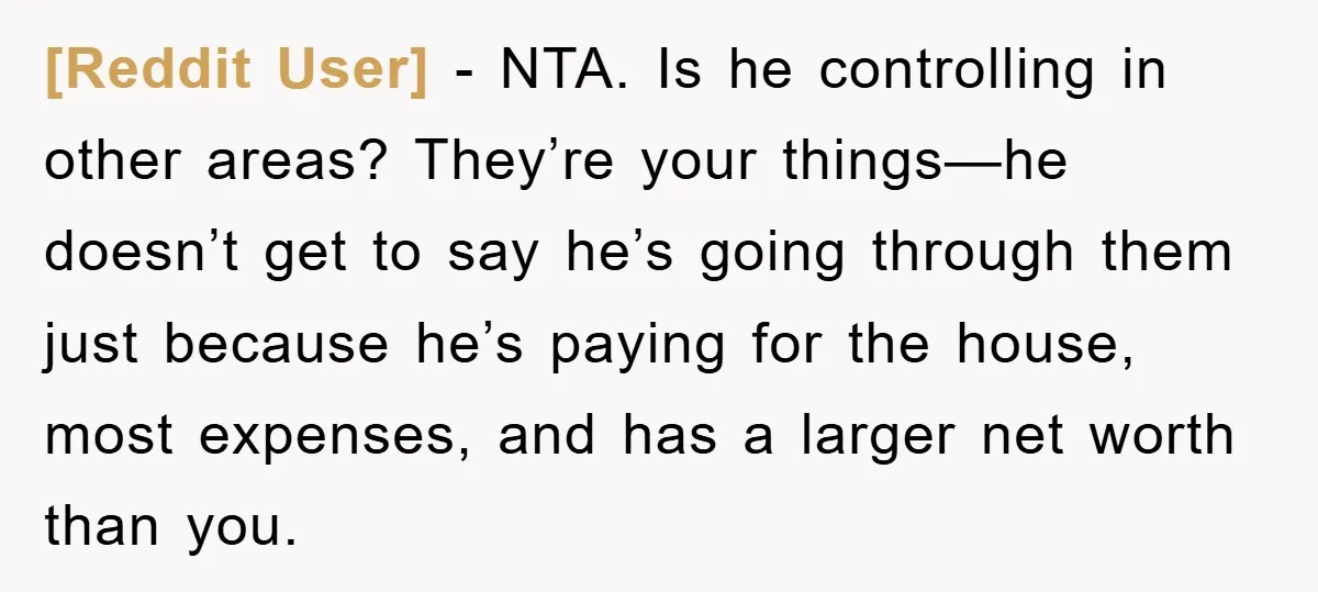 [Reddit User] − NTA. Is he controlling in other areas? They’re your things—he doesn’t get to say he’s going through them just because he’s paying for the house, most expenses,...