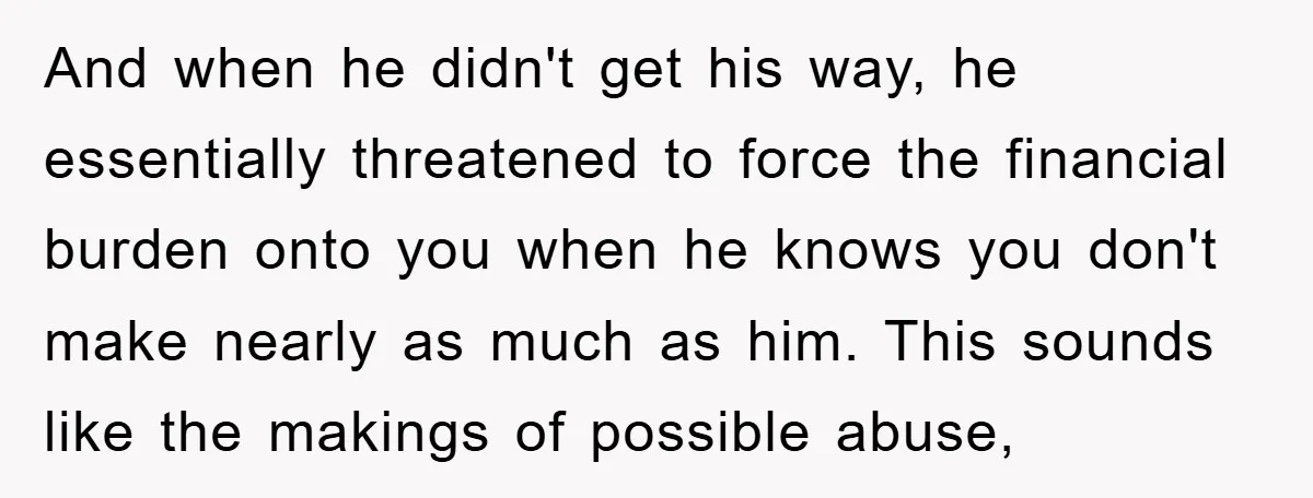 And when he didn't get his way, he essentially threatened to force the financial burden onto you when he knows you don't make nearly as much as him. This sounds...