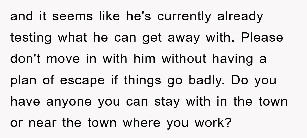 and it seems like he's currently already testing what he can get away with. Please don't move in with him without having a plan of escape if things go badly....