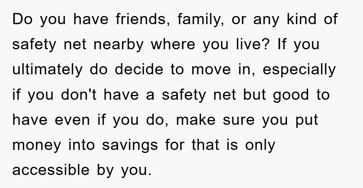 Do you have friends, family, or any kind of safety net nearby where you live? If you ultimately do decide to move in, especially if you don't have a safety...