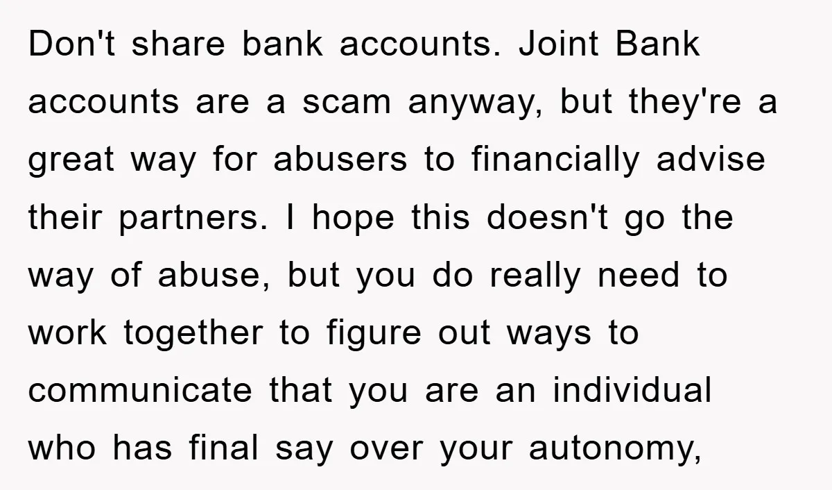 Don't share bank accounts. Joint Bank accounts are a scam anyway, but they're a great way for abusers to financially advise their partners. I hope this doesn't go the way...