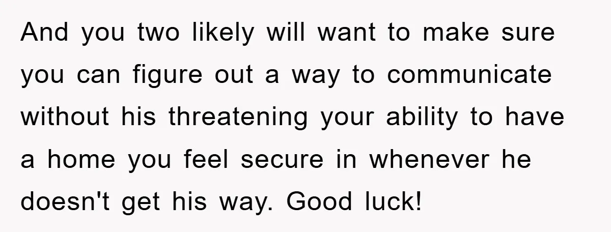 And you two likely will want to make sure you can figure out a way to communicate without his threatening your ability to have a home you feel secure in...