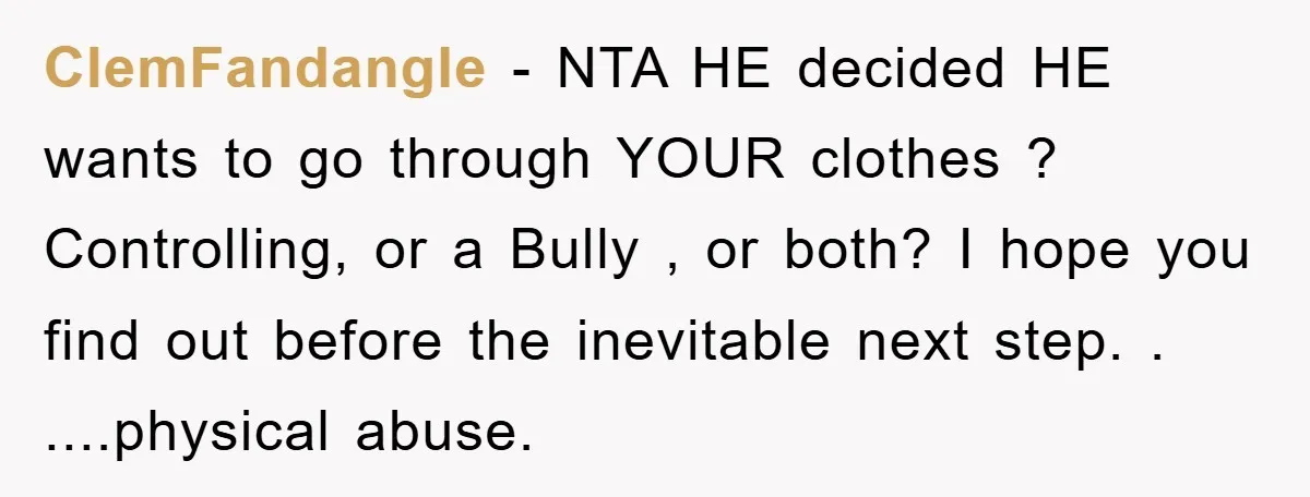 ClemFandangle − NTA HE decided HE wants to go through YOUR clothes ? Controlling, or a Bully , or both? I hope you find out before the inevitable next step....