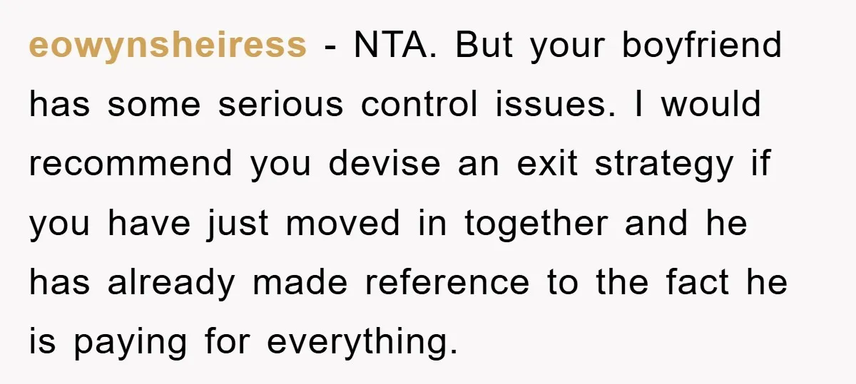 eowynsheiress − NTA. But your boyfriend has some serious control issues. I would recommend you devise an exit strategy if you have just moved in together and he has already...