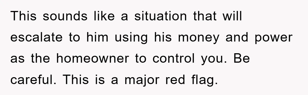 This sounds like a situation that will escalate to him using his money and power as the homeowner to control you. Be careful. This is a major red flag.