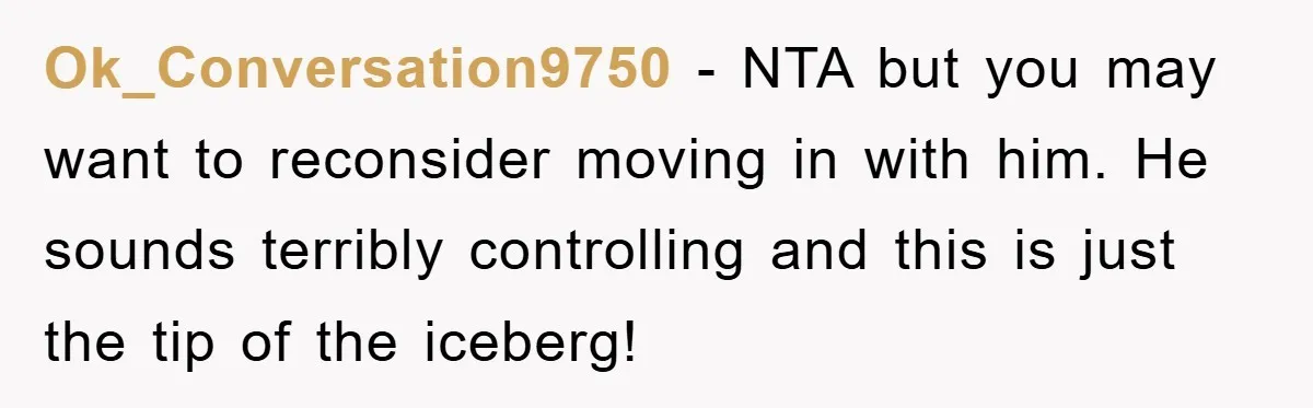 Ok_Conversation9750 − NTA but you may want to reconsider moving in with him. He sounds terribly controlling and this is just the tip of the iceberg!