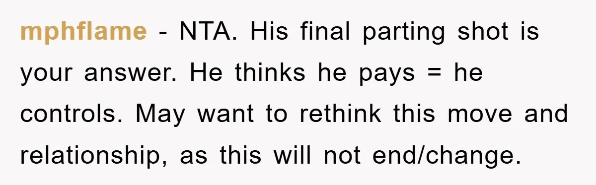 mphflame − NTA. His final parting shot is your answer. He thinks he pays = he controls. May want to rethink this move and relationship, as this will not end/change.