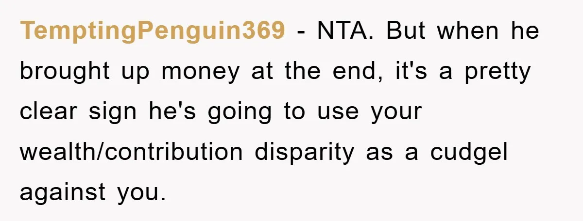 TemptingPenguin369 − NTA. But when he brought up money at the end, it's a pretty clear sign he's going to use your wealth/contribution disparity as a cudgel against you.