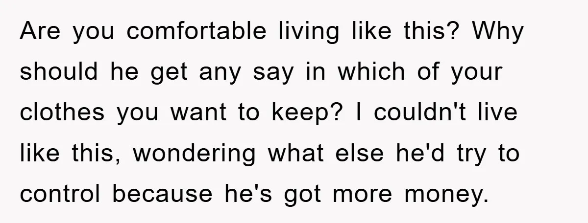 Are you comfortable living like this? Why should he get any say in which of your clothes you want to keep? I couldn't live like this, wondering what else he'd...