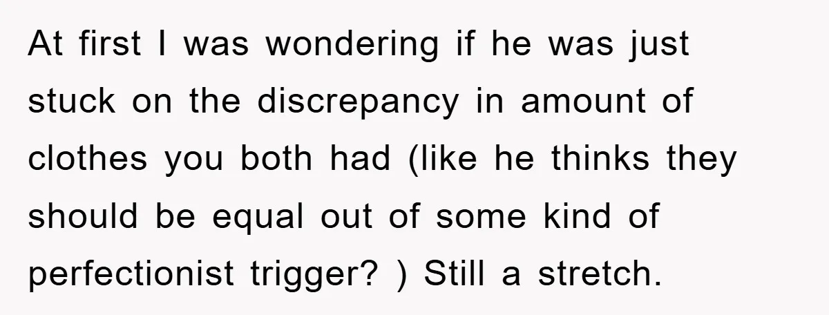 At first I was wondering if he was just stuck on the discrepancy in amount of clothes you both had (like he thinks they should be equal out of some...
