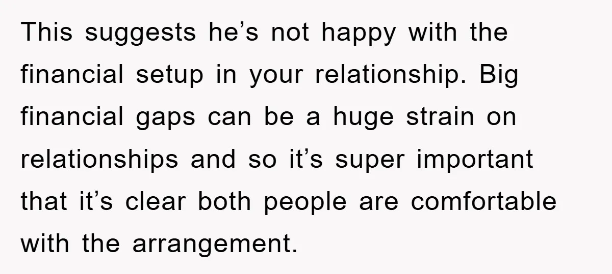 This suggests he’s not happy with the financial setup in your relationship. Big financial gaps can be a huge strain on relationships and so it’s super important that it’s clear...