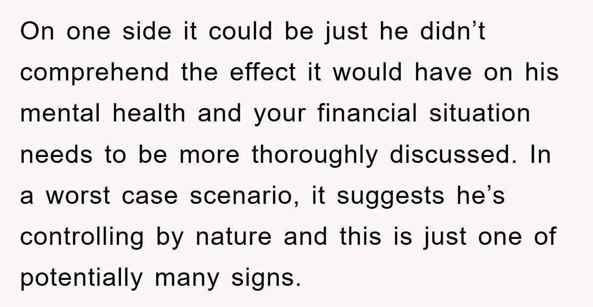 On one side it could be just he didn’t comprehend the effect it would have on his mental health and your financial situation needs to be more thoroughly discussed. In...