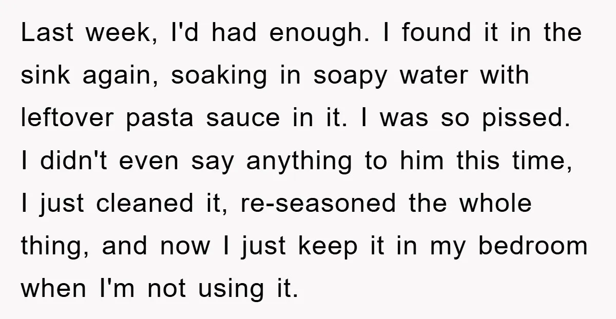 Last week, I'd had enough. I found it in the sink again, soaking in soapy water with leftover pasta sauce in it. I was so pissed. I didn't even say...