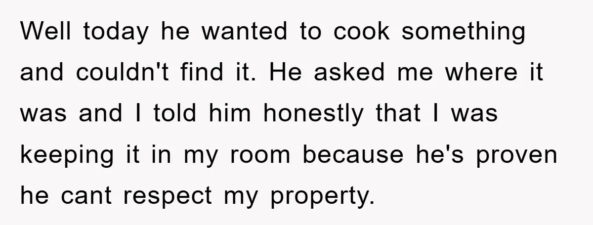 Well today he wanted to cook something and couldn't find it. He asked me where it was and I told him honestly that I was keeping it in my room...