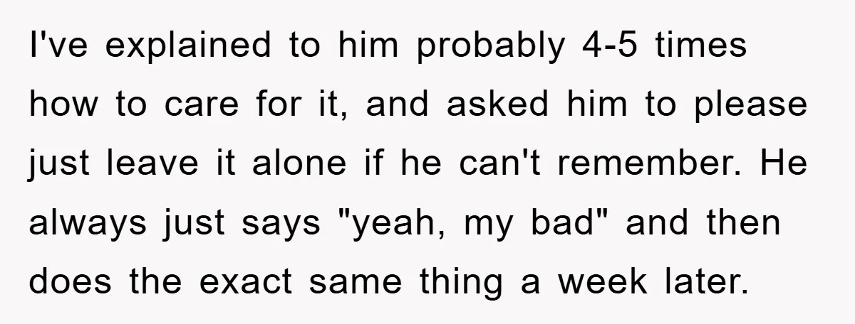 I've explained to him probably 4-5 times how to care for it, and asked him to please just leave it alone if he can't remember. He always just says "yeah,...