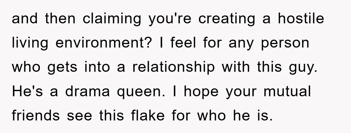 and then claiming you're creating a hostile living environment? I feel for any person who gets into a relationship with this guy. He's a drama queen. I hope your mutual...