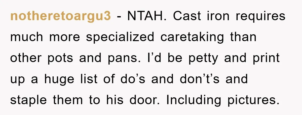 notheretoargu3 − NTAH. Cast iron requires much more specialized caretaking than other pots and pans. I’d be petty and print up a huge list of do’s and don’t’s and staple...