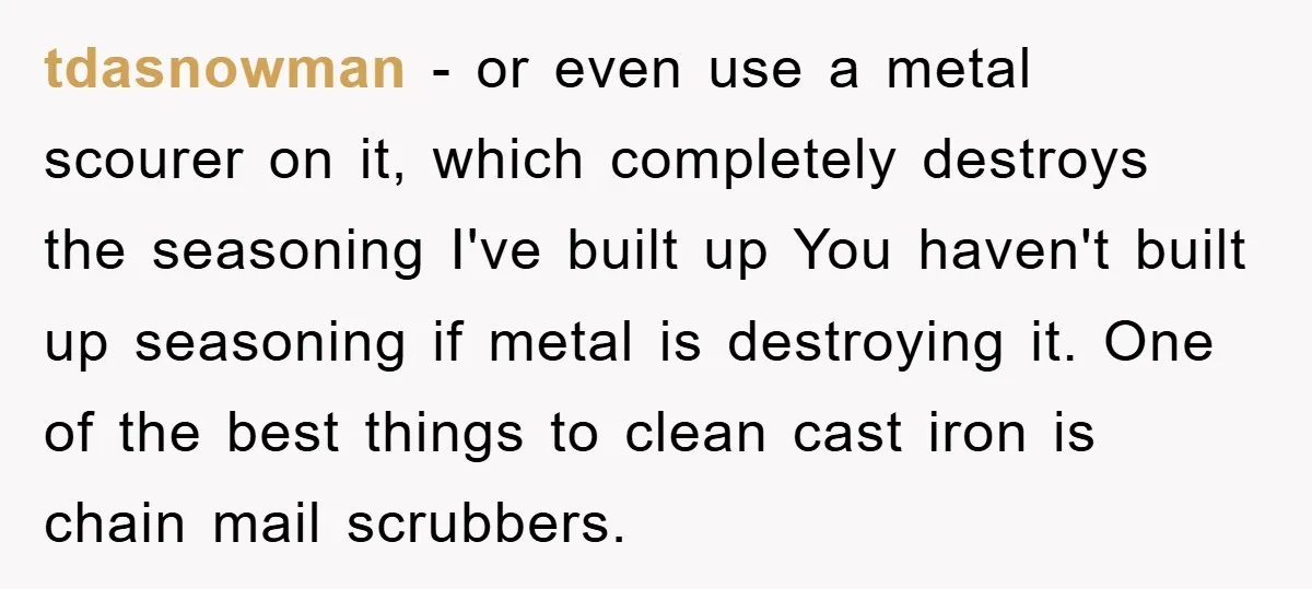 tdasnowman − or even use a metal scourer on it, which completely destroys the seasoning I've built up You haven't built up seasoning if metal is destroying it. One of...
