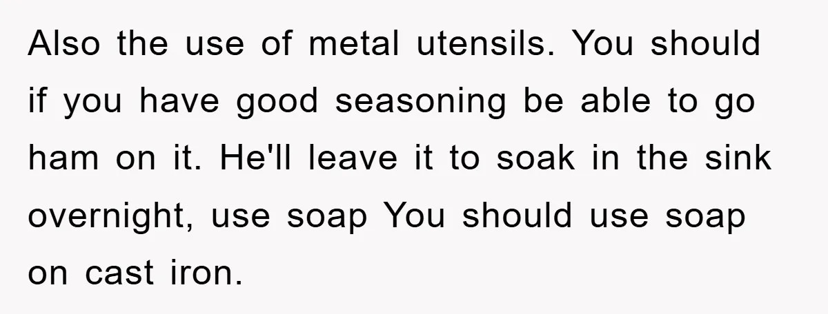 Also the use of metal utensils. You should if you have good seasoning be able to go ham on it. He'll leave it to soak in the sink overnight, use...